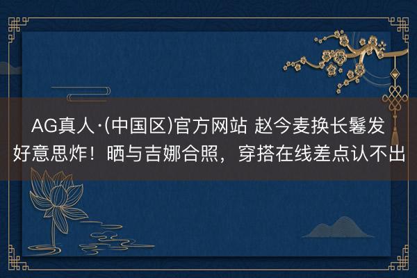 AG真人·(中国区)官方网站 赵今麦换长鬈发好意思炸！晒与吉娜合照，穿搭在线差点认不出