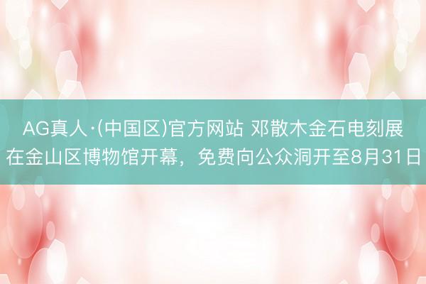 AG真人·(中国区)官方网站 邓散木金石电刻展在金山区博物馆开幕,免费向公众洞开至8月31日