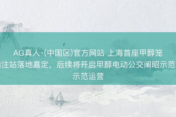 AG真人·(中国区)官方网站 上海首座甲醇笼统加注站落地嘉定,后续将开启甲醇电动公交阐昭示范运营