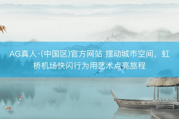 AG真人·(中国区)官方网站 摆动城市空间,虹桥机场快闪行为用艺术点亮旅程