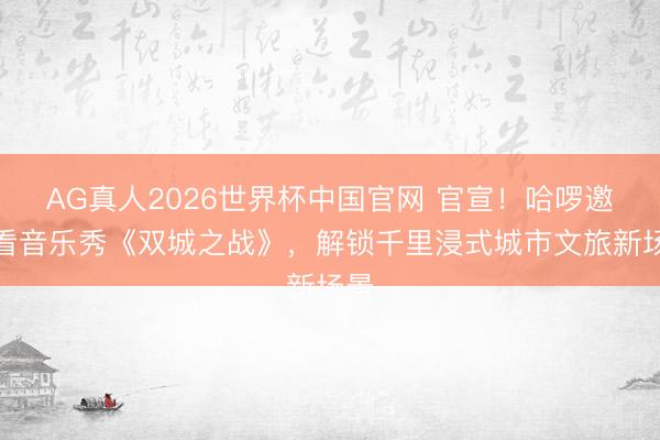 AG真人2026世界杯中国官网 官宣!哈啰邀你看音乐秀《双城之战》,解锁千里浸式城市文旅新场景