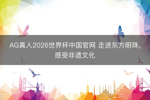 AG真人2026世界杯中国官网 走进东方明珠,感受非遗文化