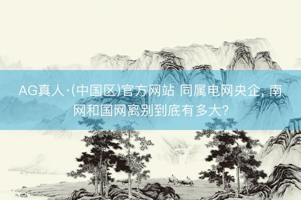 AG真人·(中国区)官方网站 同属电网央企, 南网和国网离别到底有多大?