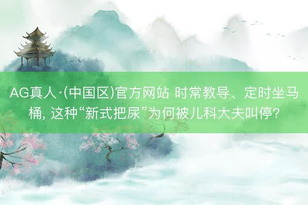 AG真人·(中国区)官方网站 时常教导、定时坐马桶, 这种“新式把尿”为何被儿科大夫叫停?
