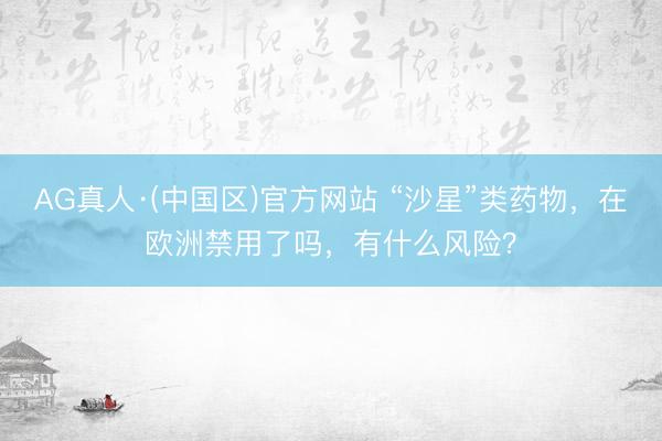 AG真人·(中国区)官方网站 “沙星”类药物,在欧洲禁用了吗,有什么风险?