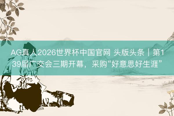 AG真人2026世界杯中国官网 头版头条|第139届广交会三期开幕,采购“好意思好生涯”