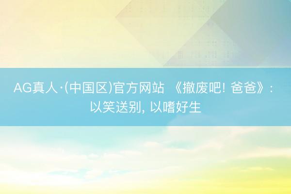 AG真人·(中国区)官方网站 《撤废吧! 爸爸》: 以笑送别， 以嗜好生