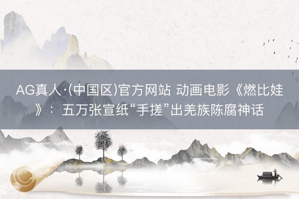 AG真人·(中国区)官方网站 动画电影《燃比娃》:五万张宣纸“手搓”出羌族陈腐神话