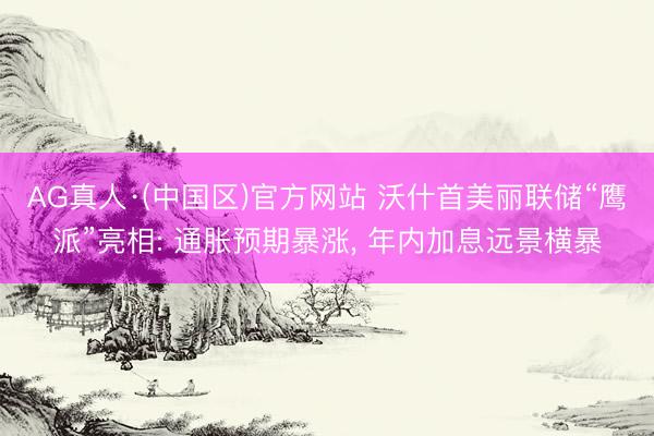 AG真人·(中国区)官方网站 沃什首美丽联储“鹰派”亮相: 通胀预期暴涨, 年内加息远景横暴