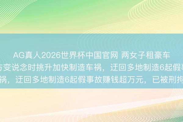 AG真人2026世界杯中国官网 两女子租豪车专盯三轮车碰瓷,趁对方变说念时挑升加快制造车祸,迂回多地制造6起假事故赚钱超万元,已被刑拘