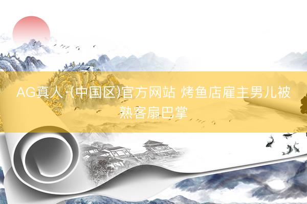AG真人·(中国区)官方网站 烤鱼店雇主男儿被熟客扇巴掌
