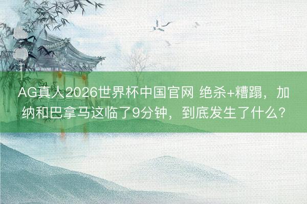 AG真人2026世界杯中国官网 绝杀+糟蹋,加纳和巴拿马这临了9分钟,到底发生了什么?