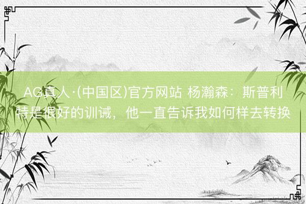 AG真人·(中国区)官方网站 杨瀚森:斯普利特是很好的训诫,他一直告诉我如何样去转换