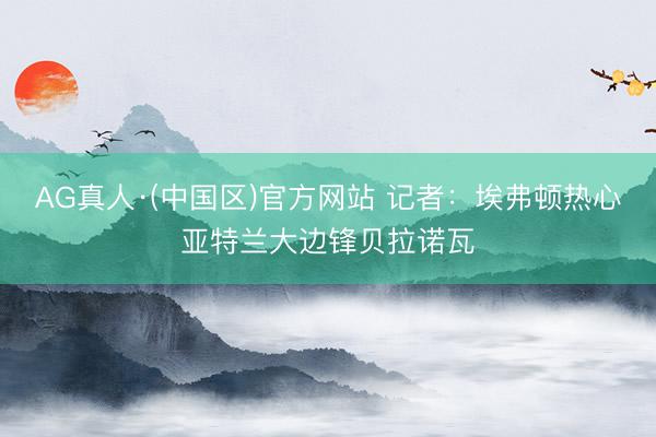AG真人·(中国区)官方网站 记者:埃弗顿热心亚特兰大边锋贝拉诺瓦