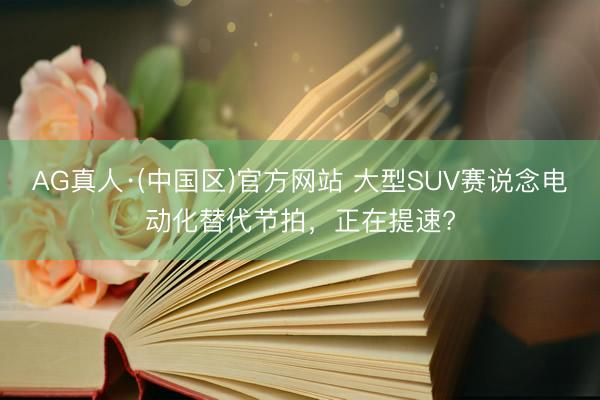 AG真人·(中国区)官方网站 大型SUV赛说念电动化替代节拍，正在提速?