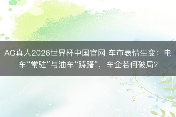 AG真人2026世界杯中国官网 车市表情生变:电车“常驻”与油车“踌躇”,车企若何破局?