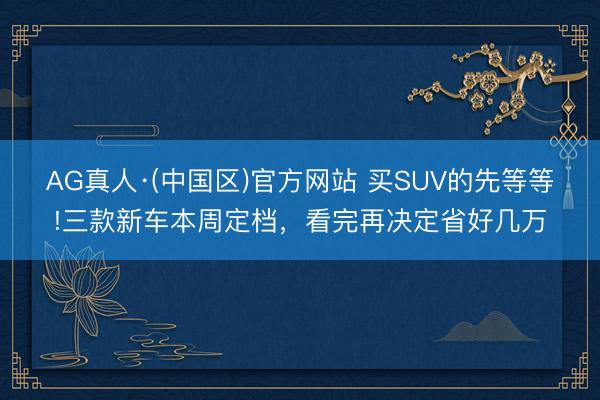 AG真人·(中国区)官方网站 买SUV的先等等!三款新车本周定档,看完再决定省好几万