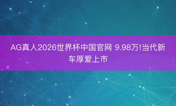 AG真人2026世界杯中国官网 9.98万!当代新车厚爱上市