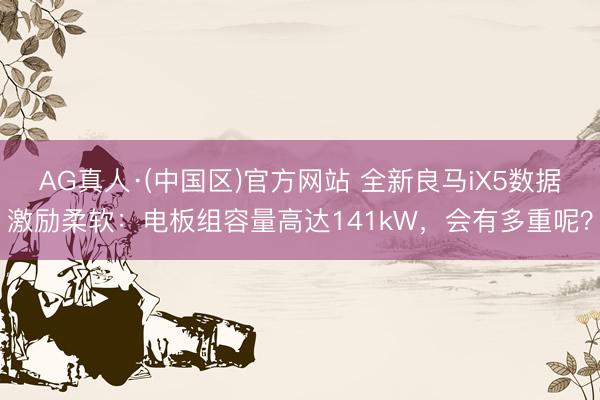 AG真人·(中国区)官方网站 全新良马iX5数据激励柔软:电板组容量高达141kW,会有多重呢?