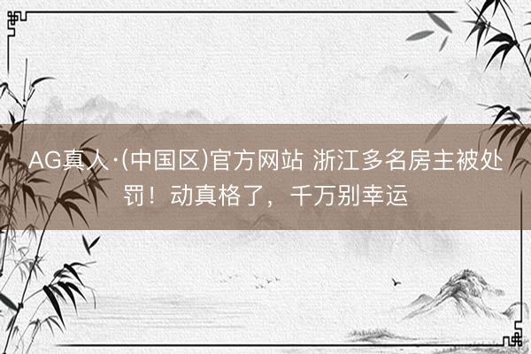 AG真人·(中国区)官方网站 浙江多名房主被处罚!动真格了,千万别幸运