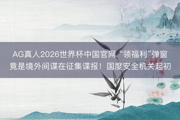 AG真人2026世界杯中国官网 “领福利”弹窗竟是境外间谍在征集谍报！国度安全机关起初